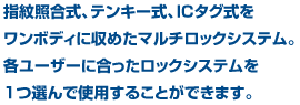 指紋照合式、テンキー式、ICタグ式をワンボディに収めたマルチロックシステム。各ユーザーに合ったロックシステムを1つ選んで使用することができます。